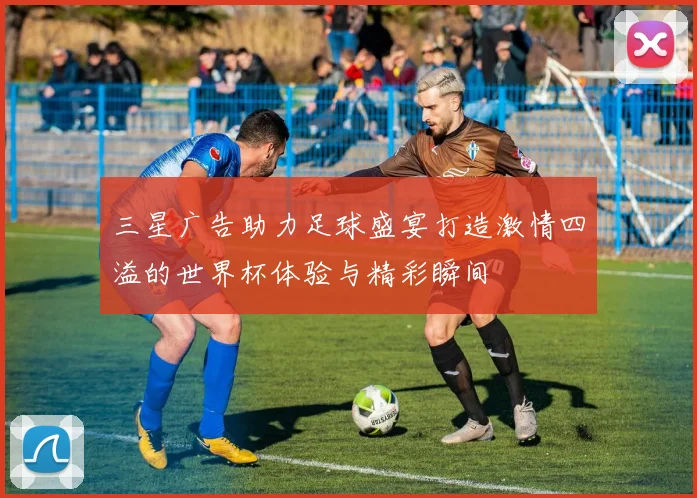 三星广告助力足球盛宴打造激情四溢的世界杯体验与精彩瞬间