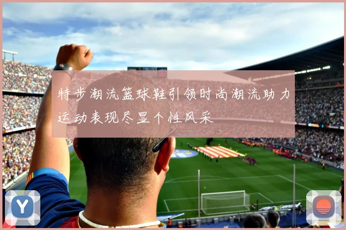 特步潮流篮球鞋引领时尚潮流助力运动表现尽显个性风采